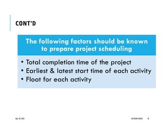 CONT’D
The following factors should be known
to prepare project scheduling
• Total completion time of the project
• Earliest & latest start time of each activity
• Float for each activity
May 20, 2022 NETWORK MODEL 33
 