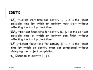 CONT’D
𝐿𝑆𝑖𝑗 =Latest start time for activity (i, j). It is the latest
possible time by which an activity must start without
affecting the total project time
𝐸𝐹𝑖𝑗 =Earliest finish time for activity (i, j ). It is the earliest
possible time at which an activity can finish without
affecting the total project time.
𝐿𝐹 𝑖𝑗=Latest finish time for activity (i, j). It is the latest
time by which an activity must get completed without
delaying the project completion.
𝑡𝑖𝑗 Duration of activity ( i, j ).
May 20, 2022 NETWORK MODEL 35
 