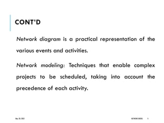 CONT’D
Network diagram is a practical representation of the
various events and activities.
Network modeling: Techniques that enable complex
projects to be scheduled, taking into account the
precedence of each activity.
May 20, 2022 NETWORK MODEL 4
 