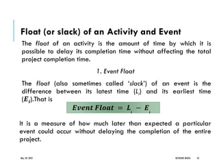 Float (or slack) of an Activity and Event
The float of an activity is the amount of time by which it is
possible to delay its completion time without affecting the total
project completion time.
1. Event Float
The float (also sometimes called ‘slack’) of an event is the
difference between its latest time (Li) and its earliest time
(𝑬𝒊).That is
It is a measure of how much later than expected a particular
event could occur without delaying the completion of the entire
project.
May 20, 2022 NETWORK MODEL 43
𝑬𝒗𝒆𝒏𝒕 𝑭𝒍𝒐𝒂𝒕 = 𝑳𝒊
− 𝑬𝒊
 