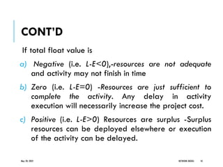 CONT’D
If total float value is
a) Negative (i.e. L-E<0),-resources are not adequate
and activity may not finish in time
b) Zero (i.e. L-E=0) -Resources are just sufficient to
complete the activity. Any delay in activity
execution will necessarily increase the project cost.
c) Positive (i.e. L-E>0) Resources are surplus -Surplus
resources can be deployed elsewhere or execution
of the activity can be delayed.
May 20, 2022 NETWORK MODEL 45
 