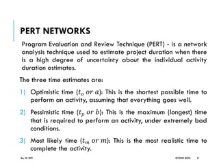 PERT NETWORKS
Program Evaluation and Review Technique (PERT) - is a network
analysis technique used to estimate project duration when there
is a high degree of uncertainty about the individual activity
duration estimates.
The three time estimates are:
1) Optimistic time (𝑡𝑜 𝑜𝑟 𝑎): This is the shortest possible time to
perform an activity, assuming that everything goes well.
2) Pessimistic time (𝑡𝑝 𝑜𝑟 𝑏): This is the maximum (longest) time
that is required to perform an activity, under extremely bad
conditions.
3) Most likely time (𝑡𝑚 𝑜𝑟 𝑚): This is the most realistic time to
complete the activity.
May 20, 2022 NETWORK MODEL 47
 