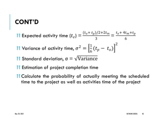 CONT’D
Ħ Expected activity time (𝑡𝑒) =
(𝑡𝑜+ 𝑡𝑝)/2+2𝑡𝑚
3
=
𝑡𝑜+ 4𝑡𝑚+𝑡𝑝
6
Ħ Variance of activity time, 𝜎2 =
1
6
(𝑡𝑝 − 𝑡𝑜)
2
Ħ Standard deviation, σ = Variance
Ħ Estimation of project completion time
Ħ Calculate the probability of actually meeting the scheduled
time to the project as well as activities time of the project
May 20, 2022 NETWORK MODEL 48
 