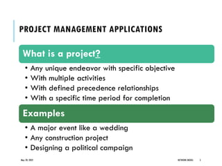 PROJECT MANAGEMENT APPLICATIONS
May 20, 2022 NETWORK MODEL 5
What is a project?
• Any unique endeavor with specific objective
• With multiple activities
• With defined precedence relationships
• With a specific time period for completion
Examples
• A major event like a wedding
• Any construction project
• Designing a political campaign
 