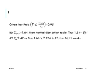 F
Given that Prob 𝑍 ≤
𝑡𝑠−𝑡𝑒
𝜎𝑒
=0.95
But Z0.95=1.64, from normal distribution table. Thus 1.64= (Ts-
42.8)/2.47)or Ts= 1.64 × 2.474 + 42.8 = 46.85 weeks.
May 20, 2022 NETWORK MODEL 55
 