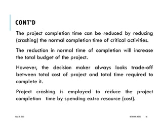 CONT’D
The project completion time can be reduced by reducing
(crashing) the normal completion time of critical activities.
The reduction in normal time of completion will increase
the total budget of the project.
However, the decision maker always looks trade-off
between total cost of project and total time required to
complete it.
Project crashing is employed to reduce the project
completion time by spending extra resource (cost).
May 20, 2022 NETWORK MODEL 60
 