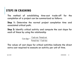STEPS IN CRASHING
The method of establishing time-cost trade-off for the
completion of a project can be summarized as follows:
Step 1: Determine the normal project completion time and
associated critical path.
Step 2: Identify critical activity and compute the cost slope for
each of these by using the relationship
The values of cost slope for critical activities indicate the direct
extra cost required to execute an activity per unit of time.
May 20, 2022 NETWORK MODEL 63
 
