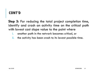 CONT’D
Step 3: For reducing the total project completion time,
identify and crash an activity time on the critical path
with lowest cost slope value to the point where
i. another path in the network becomes critical, or
ii. the activity has been crash to its lowest possible time.
May 20, 2022 NETWORK MODEL 64
 