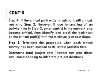 CONT’D
Step 4: If the critical path under crashing is still critical,
return to Step 3. However, if due to crashing of an
activity time in Step 3, other path(s) in the network also
become critical, then identify and crash the activity(s)
on the critical path(s) with the minimum joint cost slope.
Step 5: Terminate the procedure when each critical
activity has been crashed to its lowest possible time.
Determine total project cost (indirect cost plus direct
cost) corresponding to different project durations.
May 20, 2022 NETWORK MODEL 65
 