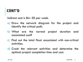 CONT’D
Indirect cost is Birr 50 per week.
a) Draw the network diagram for the project and
identify the critical path.
b) What are the normal project duration and
associated cost?
c) Find out the total float associated with non-critical
activities.
d) Crash the relevant activities and determine the
optimal project completion time and cost.
May 20, 2022 NETWORK MODEL 67
 