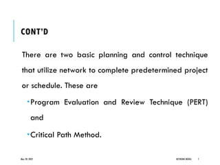 CONT’D
There are two basic planning and control technique
that utilize network to complete predetermined project
or schedule. These are
Program Evaluation and Review Technique (PERT)
and
Critical Path Method.
May 20, 2022 NETWORK MODEL 7
 