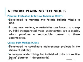NETWORK PLANNING TECHNIQUES
Program Evaluation & Review Technique (PERT):
Developed to manage the Polaris Ballistic Missile in
USA
In any new venture, uncertainties are bound to creep
in. PERT incorporated these uncertainties into a model,
which provides a reasonable answer to these
uncertainties.
Critical Path Method (CPM):
Developed to coordinate maintenance projects in the
chemical industry
A complex undertaking, but individual tasks are routine
(tasks’ duration = deterministic)
May 20, 2022 NETWORK MODEL 8
 