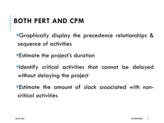 BOTH PERT AND CPM
▪Graphically display the precedence relationships &
sequence of activities
▪Estimate the project’s duration
▪Identify critical activities that cannot be delayed
without delaying the project
▪Estimate the amount of slack associated with non-
critical activities
May 20, 2022 NETWORK MODEL 9
 