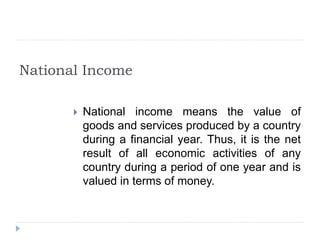 National Income
 National income means the value of
goods and services produced by a country
during a financial year. Thus, it is the net
result of all economic activities of any
country during a period of one year and is
valued in terms of money.
 