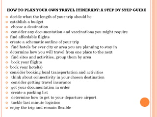 HOW TO PLANYOUR OWN TRAVEL ITINERARY: A STEP BY STEP GUIDE
 decide what the length of your trip should be
 establish a budget
 choose a destination
 consider any documentation and vaccinations you might require
 find affordable flights
 create a schematic outline of your trip
 find hotels for ever city or area you are planning to stay in
 determine how you will travel from one place to the next
 find sites and activities, group them by area
 book your flights
 book your hotel(s)
 consider booking local transportation and activities
 think about connectivity in your chosen destination
 consider getting travel insurance
 get your documentation in order
 create a packing list
 determine how to get to your departure airport
 tackle last minute logistics
 enjoy the trip and remain flexible
 