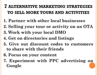 7 ALTERNATIVE MARKETING STRATEGIES
TO SELL MORE TOURS AND ACTIVITIES
1. Partner with other local businesses
2. Selling your tour or activity on an OTA
3. Work with your local DMO
4. Get on directories and listings
5. Give out discount codes to customers
to share with their friends
6. Focus on your content
7. Experiment with PPC advertising on
Google
 