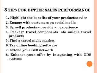 8 TIPS FOR BETTER SALES PERFORMANCE
1. Highlight the benefits of your product/service
2. Engage with customers on social media
3. Up sell products – provide an experience
4. Package travel components into unique travel
products
5. Find a travel niche market
6. Try online booking software
7. Extend your B2B network
8. Enhance your offer by integrating with GDS
systems
 