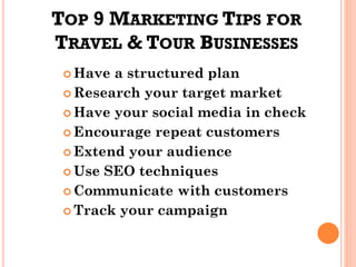 TOP 9 MARKETING TIPS FOR
TRAVEL & TOUR BUSINESSES
 Have a structured plan
 Research your target market
 Have your social media in check
 Encourage repeat customers
 Extend your audience
 Use SEO techniques
 Communicate with customers
 Track your campaign
 