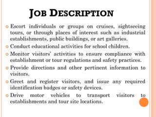 JOB DESCRIPTION
 Escort individuals or groups on cruises, sightseeing
tours, or through places of interest such as industrial
establishments, public buildings, or art galleries.
 Conduct educational activities for school children.
 Monitor visitors’ activities to ensure compliance with
establishment or tour regulations and safety practices.
 Provide directions and other pertinent information to
visitors.
 Greet and register visitors, and issue any required
identification badges or safety devices.
 Drive motor vehicles to transport visitors to
establishments and tour site locations.
 