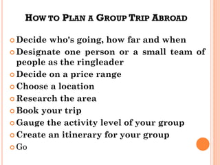 HOW TO PLAN A GROUP TRIP ABROAD
 Decide who's going, how far and when
 Designate one person or a small team of
people as the ringleader
 Decide on a price range
 Choose a location
 Research the area
 Book your trip
 Gauge the activity level of your group
 Create an itinerary for your group
 Go
 