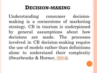 DECISION-MAKING
Understanding consumer decision-
making is a cornerstone of marketing
strategy. CB in tourism is underpinned
by general assumptions about how
decisions are made. The processes
involved in CB decision-making require
the use of models rather than definitions
alone to understand their complexity
(Swarbrooke & Horner, 2004).
 