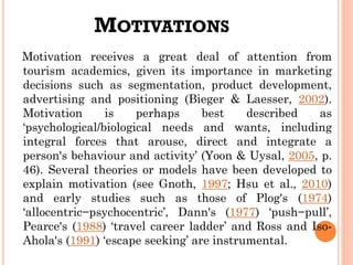 MOTIVATIONS
Motivation receives a great deal of attention from
tourism academics, given its importance in marketing
decisions such as segmentation, product development,
advertising and positioning (Bieger & Laesser, 2002).
Motivation is perhaps best described as
‘psychological/biological needs and wants, including
integral forces that arouse, direct and integrate a
person's behaviour and activity’ (Yoon & Uysal, 2005, p.
46). Several theories or models have been developed to
explain motivation (see Gnoth, 1997; Hsu et al., 2010)
and early studies such as those of Plog's (1974)
‘allocentric−psychocentric’, Dann's (1977) ‘push−pull’,
Pearce's (1988) ‘travel career ladder’ and Ross and Iso-
Ahola's (1991) ‘escape seeking’ are instrumental.
 