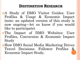 DESTINATION RESEARCH
A Study of DMO Visitor Guides: User
Profiles & Usage & Economic Impact
(note: an updated version of this study is
now ongoing—let us know if you would
like to participate)
The Impact of DMO Websites: User
Profiles, Conversion & Economic Impact
Study
How DMO Social Media Marketing Drives
Travel Decisions: Follower Profiles &
Economic Impact Study.
 