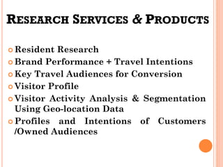 RESEARCH SERVICES & PRODUCTS
 Resident Research
 Brand Performance + Travel Intentions
 Key Travel Audiences for Conversion
 Visitor Profile
 Visitor Activity Analysis & Segmentation
Using Geo-location Data
 Profiles and Intentions of Customers
/Owned Audiences
 