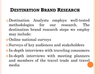 DESTINATION BRAND RESEARCH
❑ Destination Analysts employs well-tested
methodologies for our research. The
destination brand research steps we employ
may include:
 Online national surveys
 Surveys of key audiences and stakeholders
 In-depth interviews with traveling consumers
 In-depth interviews with meeting planners
and members of the travel trade and travel
media
 