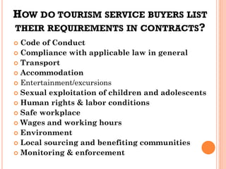 HOW DO TOURISM SERVICE BUYERS LIST
THEIR REQUIREMENTS IN CONTRACTS?
 Code of Conduct
 Compliance with applicable law in general
 Transport
 Accommodation
 Entertainment/excursions
 Sexual exploitation of children and adolescents
 Human rights & labor conditions
 Safe workplace
 Wages and working hours
 Environment
 Local sourcing and benefiting communities
 Monitoring & enforcement
 