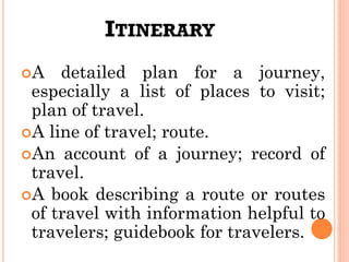 ITINERARY
A detailed plan for a journey,
especially a list of places to visit;
plan of travel.
A line of travel; route.
An account of a journey; record of
travel.
A book describing a route or routes
of travel with information helpful to
travelers; guidebook for travelers.
 