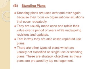 (B) Standing Plans
● Standing plans are used over and over again
because they focus on organizational situations
that occur repeatedly.
● They are usually made once and retain their
value over a period of years while undergoing
revisions and updates.
● That is why they are also called repeated use
plans.
● There are other types of plans which are
usually not classified as single use or standing
plans. These are strategy, objectives as these
plans are prepared by top management.
 