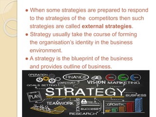 ● When some strategies are prepared to respond
to the strategies of the competitors then such
strategies are called external strategies.
● Strategy usually take the course of forming
the organisation’s identity in the business
environment.
● A strategy is the blueprint of the business
and provides outline of business.
 
