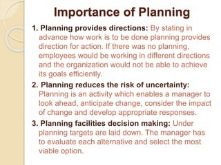 Importance of Planning
1. Planning provides directions: By stating in
advance how work is to be done planning provides
direction for action. If there was no planning,
employees would be working in different directions
and the organization would not be able to achieve
its goals efficiently.
2. Planning reduces the risk of uncertainty:
Planning is an activity which enables a manager to
look ahead, anticipate change, consider the impact
of change and develop appropriate responses.
3. Planning facilities decision making: Under
planning targets are laid down. The manager has
to evaluate each alternative and select the most
viable option.
 
