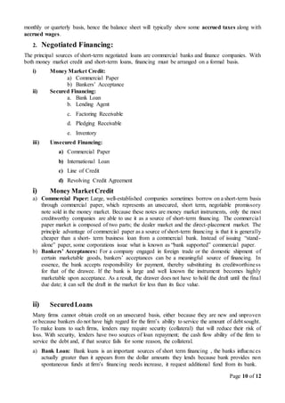 Page 10 of 12
monthly or quarterly basis, hence the balance sheet will typically show some accrued taxes along with
accrued wages.
2. Negotiated Financing:
The principal sources of short-term negotiated loans are commercial banks and finance companies. With
both money market credit and short-term loans, financing must be arranged on a formal basis.
i) Money Market Credit:
a) Commercial Paper
b) Bankers’ Acceptance
ii) Secured Financing:
a. Bank Loan
b. Lending Agent
c. Factoring Receivable
d. Pledging Receivable
e. Inventory
iii) Unsecured Financing:
a) Commercial Paper
b) International Loan
c) Line of Credit
d) Revolving Credit Agreement
i) Money MarketCredit
a) Commercial Paper: Large, well-established companies sometimes borrow on a short-term basis
through commercial paper, which represents an unsecured, short term, negotiable promissory
note sold in the money market. Because these notes are money market instruments, only the most
creditworthy companies are able to use it as a source of short-term financing. The commercial
paper market is composed of two parts; the dealer market and the direct-placement market. The
principle advantage of commercial paper as a source of short-term financing is that it is generally
cheaper than a short- term business loan from a commercial bank. Instead of issuing “stand-
alone” paper, some corporations issue what is known as “bank supported” commercial paper.
b) Bankers’ Acceptances: For a company engaged in foreign trade or the domestic shipment of
certain marketable goods, bankers’ acceptances can be a meaningful source of financing. In
essence, the bank accepts responsibility for payment, thereby substituting its creditworthiness
for that of the drawee. If the bank is large and well known the instrument becomes highly
marketable upon acceptance. As a result, the drawer does not have to hold the draft until the final
due date; it can sell the draft in the market for less than its face value.
ii) SecuredLoans
Many firms cannot obtain credit on an unsecured basis, either because they are new and unproven
or because bankers do not have high regard for the firm’s ability to service the amount of debt sought.
To make loans to such firms, lenders may require security (collateral) that will reduce their risk of
loss. With security, lenders have two sources of loan repayment; the cash flow ability of the firm to
service the debt and, if that source fails for some reason, the collateral.
a) Bank Loan: Bank loans is an important sources of short term financing , the banks influences
actually greater than it appears from the dollar amounts they lends because bank provides non
spontaneous funds at firm’s financing needs increase, it request additional fund from its bank.
 
