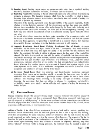 Page 11 of 12
b) Lending Agent: Lending Agent means any person or entity, other than a regulated lending
institution, that finds, administers, facilitates, or services loans for a licensee.
c) Factoring Receivable: Factoring is the sale of accounts receivable of a company to a financing
company at discount. The financing company which buys the receivables is called a factor.
Factoring helps a business convert its receivables immediately into cash instead of waiting for
due dates of payment by customers.
The parties to the factoring agreement assess the recoverability of the accounts receivable, decide
whether or not the factoring agreement will be with recourse and then they agree on a suitable
discount factor to calculate the amount of fee to be charged by the factor. After deducting such
fee from the value of accounts receivable, the factor pays in cash to originating company. The
factor may also withheld an additional amount as a refundable security against bad debts which
may arise.
As a result of the above transaction, the factor gains ownership of the accounts receivable and
has access to the detailed records of those receivables. The factor collects cash from the debtors
as the due dates approach. The procedure to be followed in a situation where a debt becomes
irrecoverable depends on whether or not the factoring agreement is with recourse.
d) Accounts Receivable Baked Loan/ Pledging Receivable/ Line of Credit: Accounts
receivables are one of the most liquid assets of the firm. Consequently, they make desirable
security for a short-term loan. The higher the quality of the accounts the firm maintains, the
higher the percentage the lender is willing to advance against the face value of the receivables
pledged. The lender is concerned not only with the quality of receivable but also with the size.
The smaller the average sizes of the accounts, the more it costs per dollar of loan to process them.
A receivable loan can be either a non-notification or a notification basis. Under the formal
arrangement, customers of the firm are not notified that their accounts have been pledged to the
lender. When the firm receives payment on an account, it forwards this payment, together with
other payments, to the lender. With a notification arrangement, the account is notified of the
assignment and remittances are made directly to the lender.
e) Inventory Baked Loan: Basic raw materials and finished-goods inventories represent
reasonably liquid assets and are therefore suitable as security for short-term loans. As with a
receivable loan, the lender determines a percentage advance against the market value of the
collateral. The percentage varies according to the quality and type of inventory. Lenders
determine the percentage that they are willing to advance by considering marketabilit y,
perishability, market price stability and the difficulty and expense of selling the inventory to
satisfy the loan.
iii) Unsecured Loans:
Finance companies do not offer unsecured loans; simply because a borrower who deserves unsecured
credit can borrow at a lower cost from a commercial bank. Short-term, unsecured bank loans are
typically regarded as “self-liquidating” in that the assets purchased with the proceeds generate sufficient
cash flow to pay off the loan. Unsecured short-term loans may be extended under a line of credit, under
a revolving credit agreement, or on a transaction basis.
a) Line of Credit: A line of credit is an arrangement between a bank and its customer specifying the
maximum amount of unsecured credit the bank will permit the firm to owe at any one time. Usually,
credit lines are established for a one-year period and are set for renewal after the bank receives the latest
annual report and has had a chance to review the progress of the borrower. The amount of the line is
based on the bank’s assessment of the creditworthiness and the credit needs of the borrower. Because
certain banks regard borrowing under lines of credit as seasonal or temporary financing, they may
impose “cleanup” provision. Under a cleanup provision, the borrower would be required to clean up
 