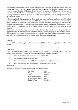 Page 12 of 12
bank debt-for some specified period of time during the year. The clean up period is usually one to two
months. The clean up itself is evidence to the bank that the loan is truly seasonal in nature and not part
of the permanent financing of the firm. Despite its many advantages to the borrower, it is important to
note that a line of credit does not constitute a legal commitment on the part of the bank. The borrower
is usually informed of the loan by means of a letter indicating that the bank is willing to extend credit
up to a certain amount.
b) Revolving Credit Agreement: A revolving credit agreement is a formal legal commitment by a bank
to extend credit up to a maximum amount. While the commitment is in force, the bank must extend
credit whenever the borrower wishes to borrow, provided that total borrowings do not exceed the
maximum amount specified. For the privilege of having this formal commitment, the borrower is usually
required to pay a commitment fee on the unused portion of the revolving credit in addition to interest
payment.
c) Transaction Loan: Borrowing under a line of credit or under a revolving credit agreement is not
appropriate when the firm needs short-term funds for only one specific purpose. For this type of loan, a
bank evaluates each request by the borrower as a separate transaction. In these evaluations, the cash
flow ability of the borrower to pay the loan is usually of paramount importance.
Problem-1
Find the visible cost of forgoing the cash discount for term of 3/30, net 90, assumeing the firm stretches payables
30 days.
Problem-2:
Suppose the BEXIMCO Limited has negotiated a 180-day, Tk.5,00,000 loan with the IFIC Bank Limited. The
nominal interest rate is 8% .Calculate the cost of bank loans for the following conditions:
i) When the interest and principal are due on the maturity date.
ii) If the commercial bank use discount loan
iii) When the commercial bank use 10% compensating balance on the discount loan.
iv) When the commercial bank use the banker’s year on the commercial loan.
Problem-3:
Determining the cost of a bank loan given the information shown:
Tax Rate 40%
Principal $200,000
Term 180days
Quoted Interest Rate 15%
Compensating Balance 10%
Banker’s Year 360 days
 