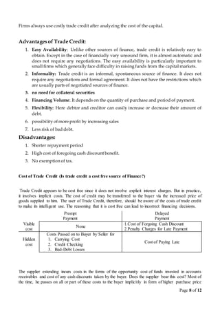 Page 8 of 12
Firms always use costly trade credit after analyzing the cost of the capital.
Advantagesof Trade Credit:
1. Easy Availability: Unlike other sources of finance, trade credit is relatively easy to
obtain. Except in the case of financially vary unsound firm, it is almost automatic and
does not require any negotiations. The easy availability is particularly important to
small firms which generally face difficulty in raising funds from the capital markets.
2. Informality: Trade credit is an informal, spontaneous source of finance. It does not
require any negotiations and formal agreement. It does not have the restrictions which
are usually parts of negotiated sources of finance.
3. no need for collateral securities
4. Financing Volume: It depends on the quantity of purchase and period of payment.
5. Flexibility: Here debtor and creditor can easily increase or decrease their amount of
debt.
6. possibility of more profit by increasing sales
7. Less risk of bad debt.
Disadvantages:
1. Shorter repayment period
2. High cost of foregoing cash discount benefit.
3. No exemption of tax.
Cost of Trade Credit (Is trade credit a cost free source of Finance?)
Trade Credit appears to be cost free since it does not involve explicit interest charges. But in practice,
it involves implicit costs. The cost of credit may be transferred to the buyer via the increased price of
goods supplied to him. The user of Trade Credit, therefore, should be aware of the costs of trade credit
to make its intelligent use. The reasoning that it is cost free can lead to incorrect financing decisions.
Prompt
Payment
Delayed
Payment
Visible
cost
None
1.Cost of Forgoing Cash Discount
2.Penalty Charges for Late Payment
Hidden
cost
Costs Passed on to Buyer by Seller for
1. Carrying Cost
2. Credit Checking
3. Bad-Debt Losses
Cost of Paying Late
The supplier extending incurs costs in the forms of the opportunity cost of funds invested in accounts
receivables and cost of any cash discounts taken by the buyer. Does the supplier bear this cost? Most of
the time, he passes on all or part of these costs to the buyer implicitly in form of higher purchase price
 
