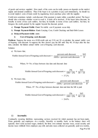 Page 9 of 12
of goods and services supplied. How much of the costs can he really passes on depends on the market
supply and demand conditions. Thus if the buyer is in a position to pay cash immediately, he should try
to avoid implicit costs of trade credit by negotiating lower purchase price with the supplier.
Credit term sometimes include cash discount if the payment is made within a specified period. The buyer
should take a decision whether or not to avail it. A trade off is involved. If the buyer takes discount, he
benefits in terms of less cash outflow, but then, he benefits in terms of less cash outflow, but then, he
foregoes the credit granted by the suppler beyond the discount period.
a) Prompt Payment-Visible Cost: No visible cost if payment occur duly.
b) Prompt Payment-Hidden Cost: Carrying Cost, Credit Checking and Bad-Debt Losses
c) DelayedPayment-visible cost:
i) Cost of forgoing cash discount:
Problem: Suppose the terms on a $100 credit sale are 2/10, net 30. a) calculate the annual visible cost
of forgoing cash discount b) suppose the firm doesn’t pay the bill until Day 40, 10 days after the due
date, calculate the hidden annual visible cost of forgoing cash discount.
Solution:
a) We know that,
Visible Annual Cost of Forgoing cash discount =
percent cash discount
100% − percent cash discount
×
365
𝑁
Where, N= No. of days between due date and discount date
Now,
Visible Annual Cost of Forgoing cash discount =
2%
100 − 2%
×
365
30 − 10
= 37.2%
b) We know that,
Visible Annual Cost of Forgoing cash discount =
percent cash discount
100% − percent cash discount
×
365
𝑁′
Where, 𝑁′= No. of days between discount date and date the bill is paid
Visible Annual Cost of Forgoing cash discount =
2%
100 − 2%
×
365
40 − 10
= 24.8%
ii) Accruals:
Continually recurring liabilities representing services received for which payment has not been made.
Firms generally pay employees on a weekly, biweekly or monthly basis, so the balance sheet will
typically show some accrued wages, similarly the firms own estimate incomes taxes, social security and
income taxes withheld from employee pay rolls and sales taxes collected are generally paid on a weekly,
 