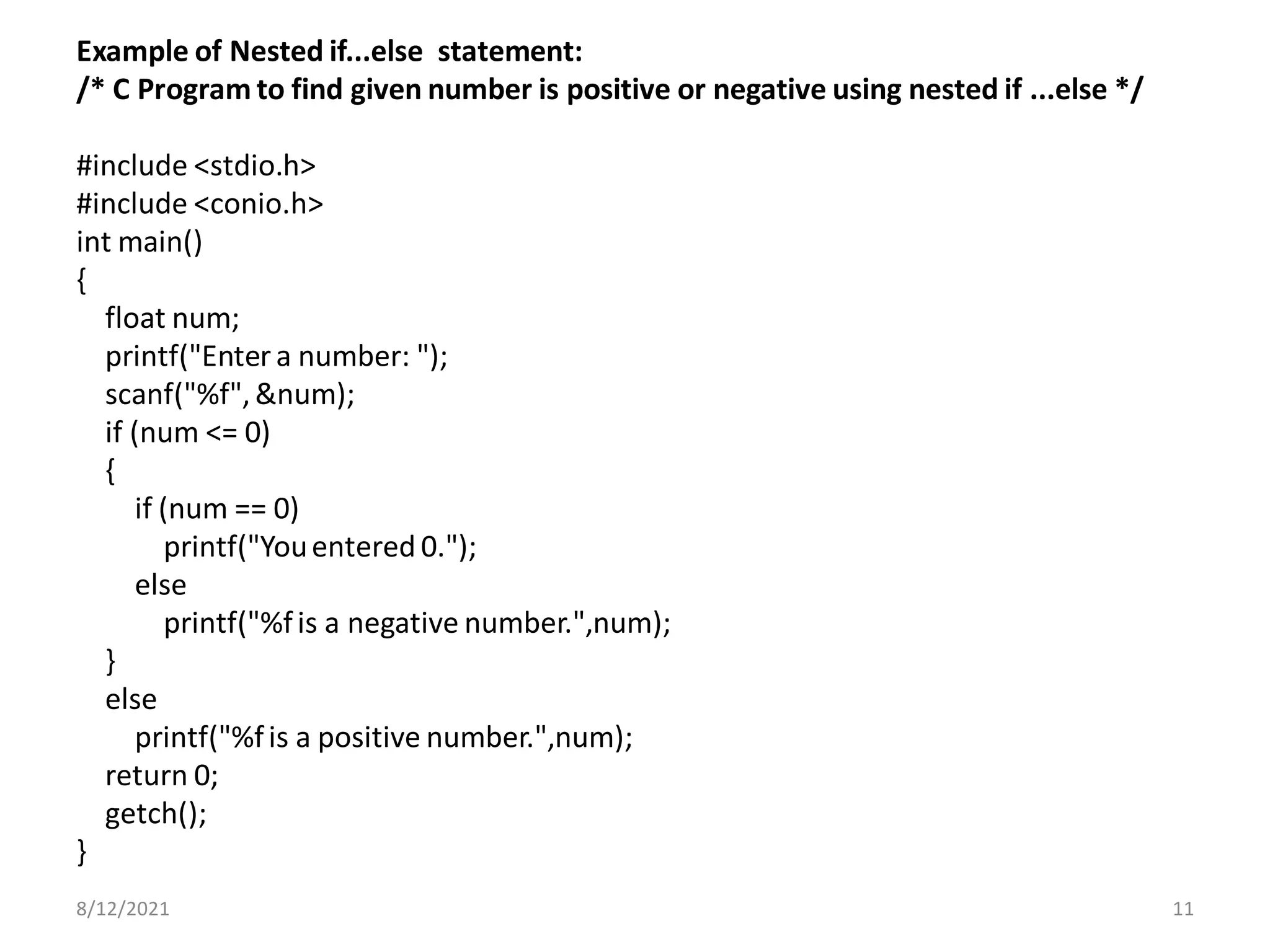 Example of Nested if...else statement:
/* C Program to find given number is positive or negative using nested if ...else */
#include <stdio.h>
#include <conio.h>
int main()
{
float num;
printf("Enter a number: ");
scanf("%f",&num);
if (num <= 0)
{
if (num == 0)
printf("Youentered 0.");
else
printf("%fis a negative number.",num);
}
else
printf("%fis a positive number.",num);
return 0;
getch();
}
8/12/2021 11
 