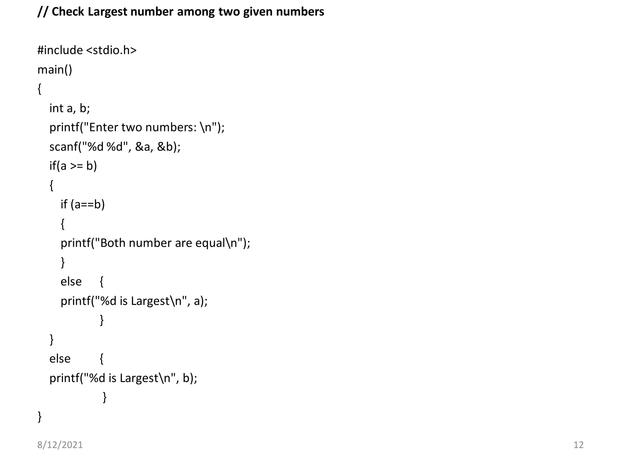 // Check Largest number among two given numbers
#include <stdio.h>
main()
{
int a, b;
printf("Enter two numbers: n");
scanf("%d %d", &a, &b);
if(a >= b)
{
if (a==b)
{
printf("Both number are equaln");
}
else {
printf("%d is Largestn", a);
}
}
else {
printf("%d is Largestn", b);
}
}
8/12/2021 12
 
