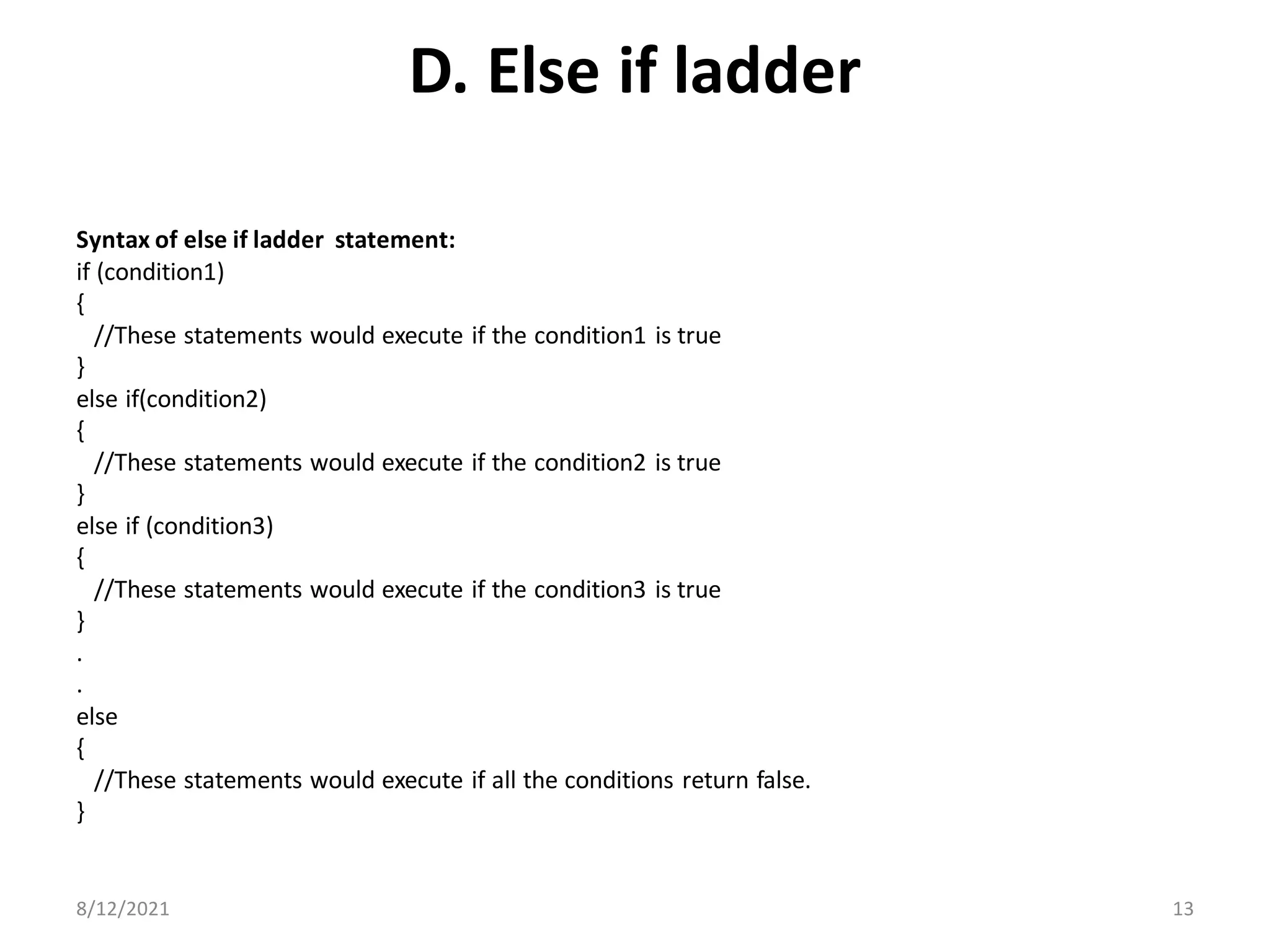 D. Else if ladder
Syntax of else if ladder statement:
if (condition1)
{
//These statements would execute if the condition1 is true
}
else if(condition2)
{
//These statements would execute if the condition2 is true
}
else if (condition3)
{
//These statements would execute if the condition3 is true
}
.
.
else
{
//These statements would execute if all the conditions return false.
}
8/12/2021 13
 