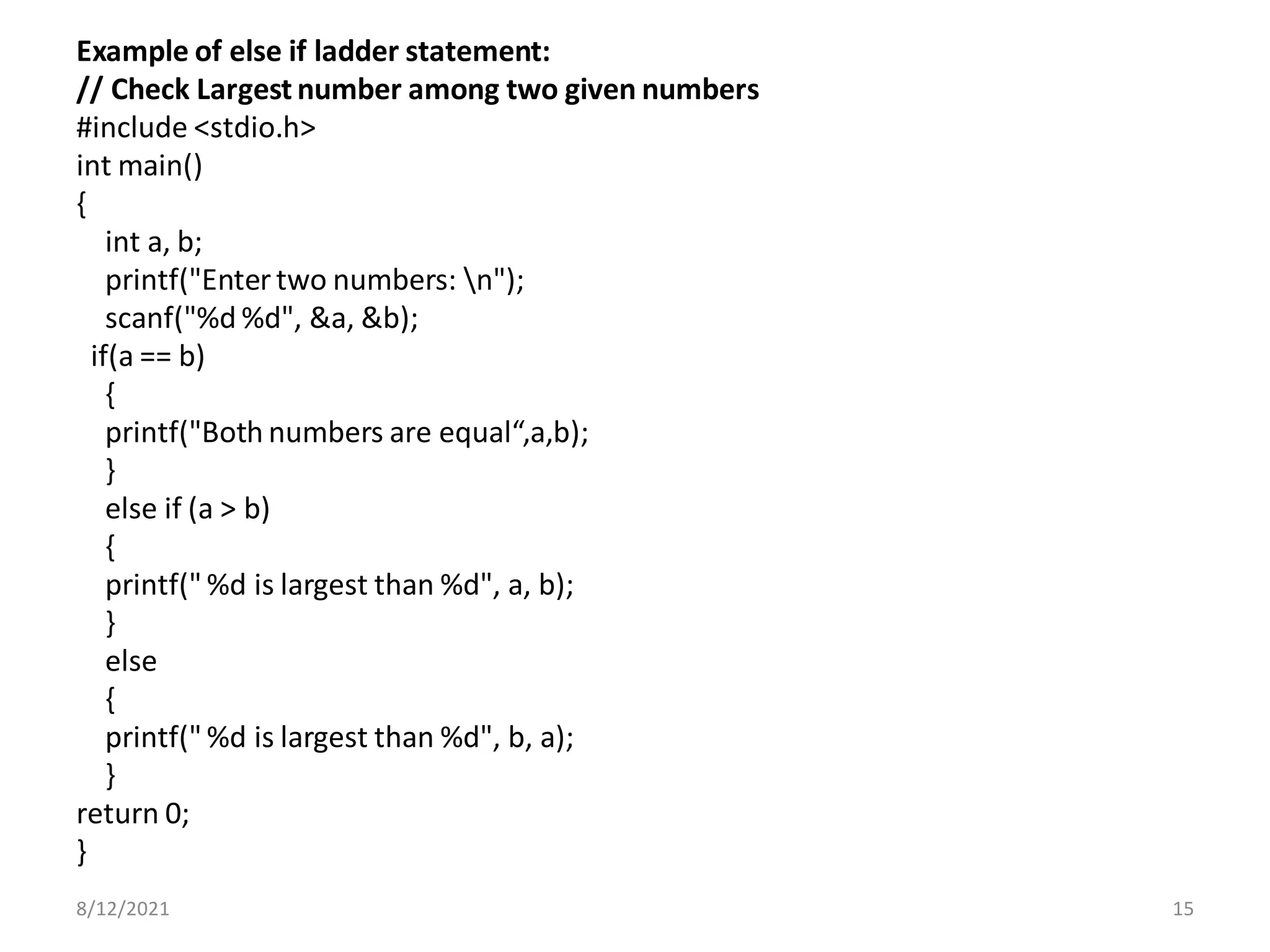 Example of else if ladder statement:
// Check Largest number among two given numbers
#include <stdio.h>
int main()
{
int a, b;
printf("Enter two numbers: n");
scanf("%d %d", &a, &b);
if(a == b)
{
printf("Both numbers are equal“,a,b);
}
else if (a > b)
{
printf(" %d is largest than %d", a, b);
}
else
{
printf(" %d is largest than %d", b, a);
}
return 0;
}
8/12/2021 15
 