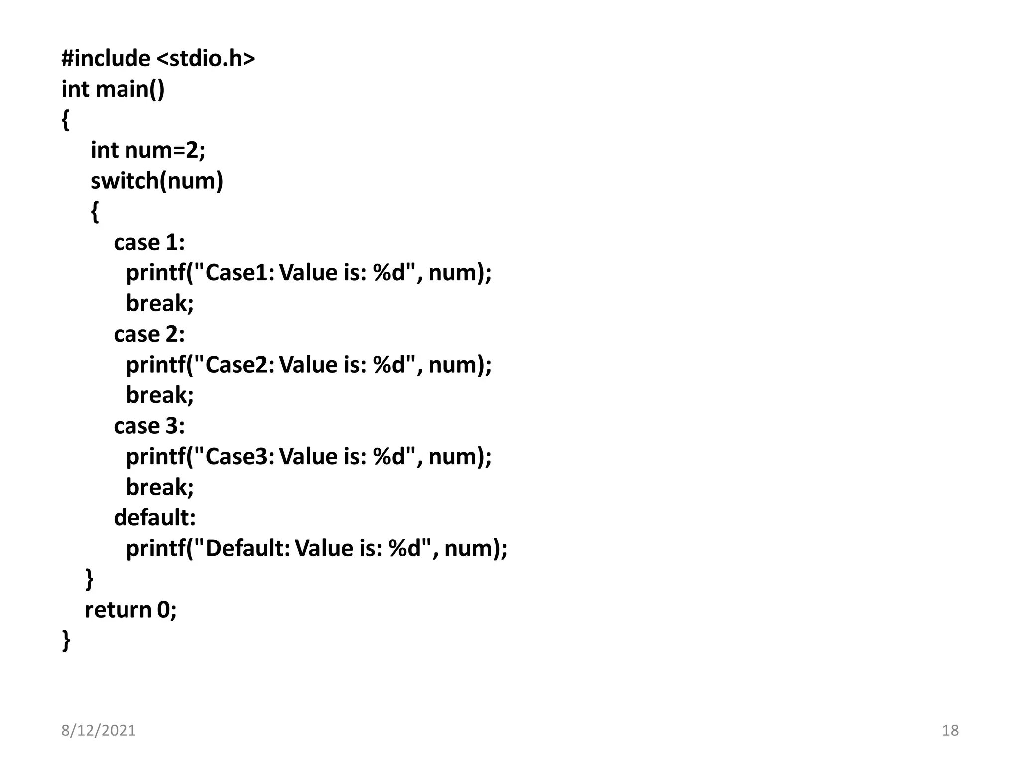#include <stdio.h>
int main()
{
int num=2;
switch(num)
{
case 1:
printf("Case1:Value is: %d", num);
break;
case 2:
printf("Case2:Value is: %d", num);
break;
case 3:
printf("Case3:Value is: %d", num);
break;
default:
printf("Default:Value is: %d", num);
}
return 0;
}
8/12/2021 18
 