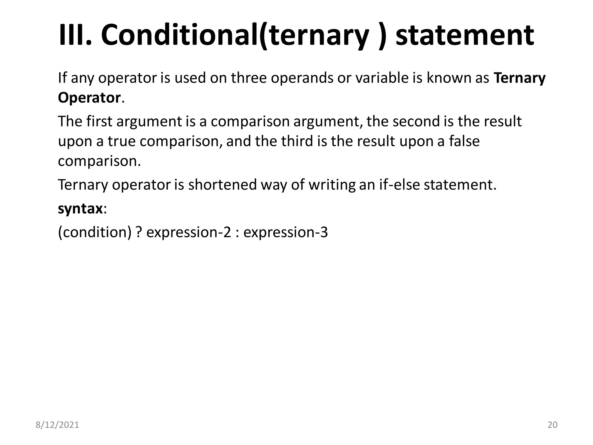 III. Conditional(ternary ) statement
If any operator is used on three operands or variable is known as Ternary
Operator.
The first argument is a comparison argument, the second is the result
upon a true comparison, and the third is the result upon a false
comparison.
Ternary operator is shortened way of writing an if-else statement.
syntax:
(condition) ? expression-2 : expression-3
8/12/2021 20
 