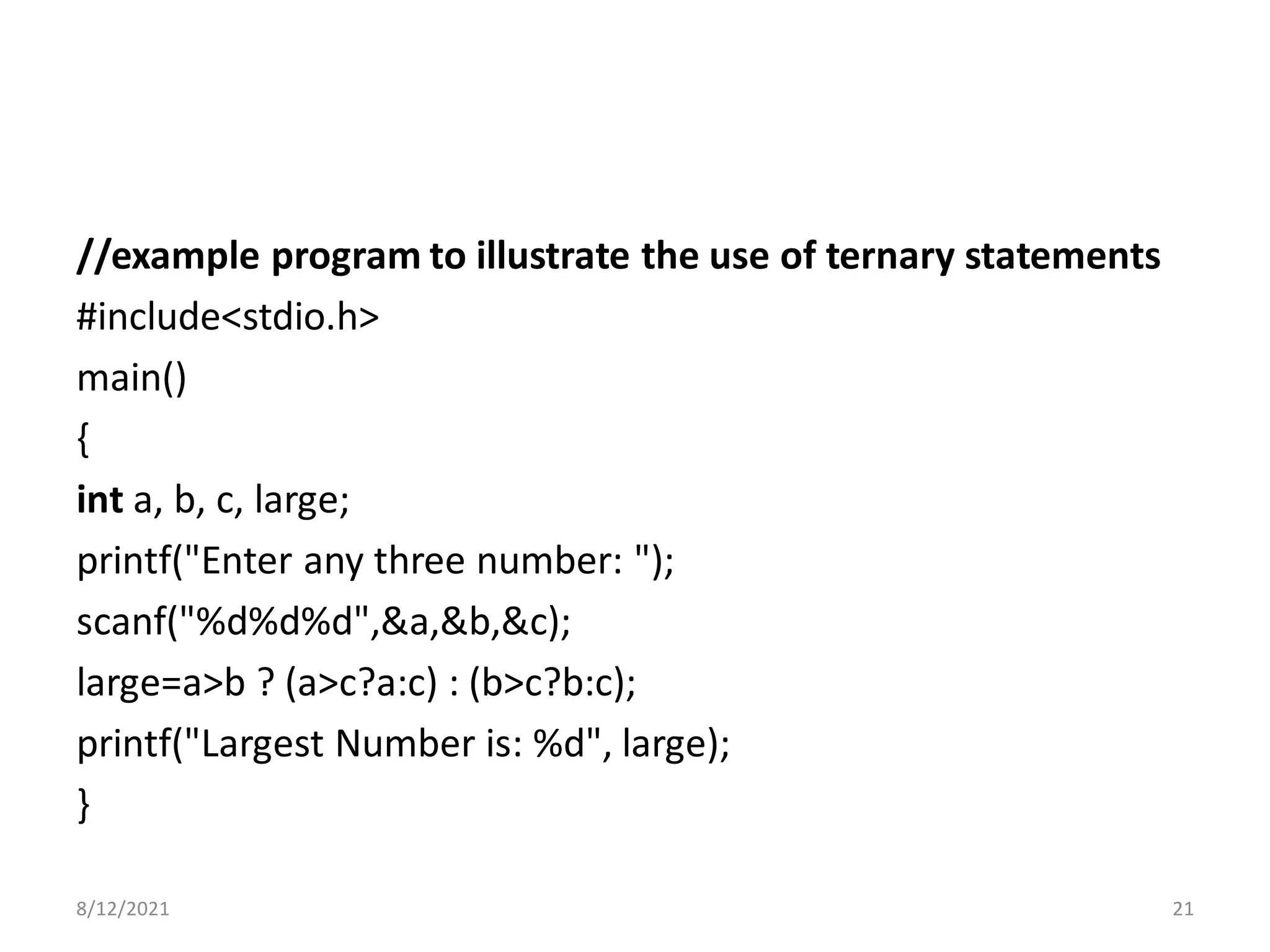 //example program to illustrate the use of ternary statements
#include<stdio.h>
main()
{
int a, b, c, large;
printf("Enter any three number: ");
scanf("%d%d%d",&a,&b,&c);
large=a>b ? (a>c?a:c) : (b>c?b:c);
printf("Largest Number is: %d", large);
}
8/12/2021 21
 