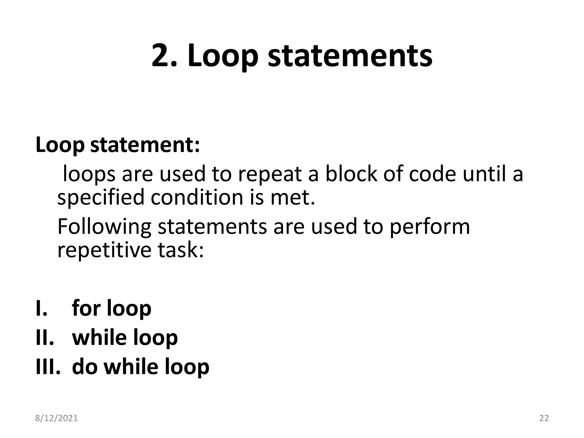 2. Loop statements
Loop statement:
loops are used to repeat a block of code until a
specified condition is met.
Following statements are used to perform
repetitive task:
I. for loop
II. while loop
III. do while loop
8/12/2021 22
 