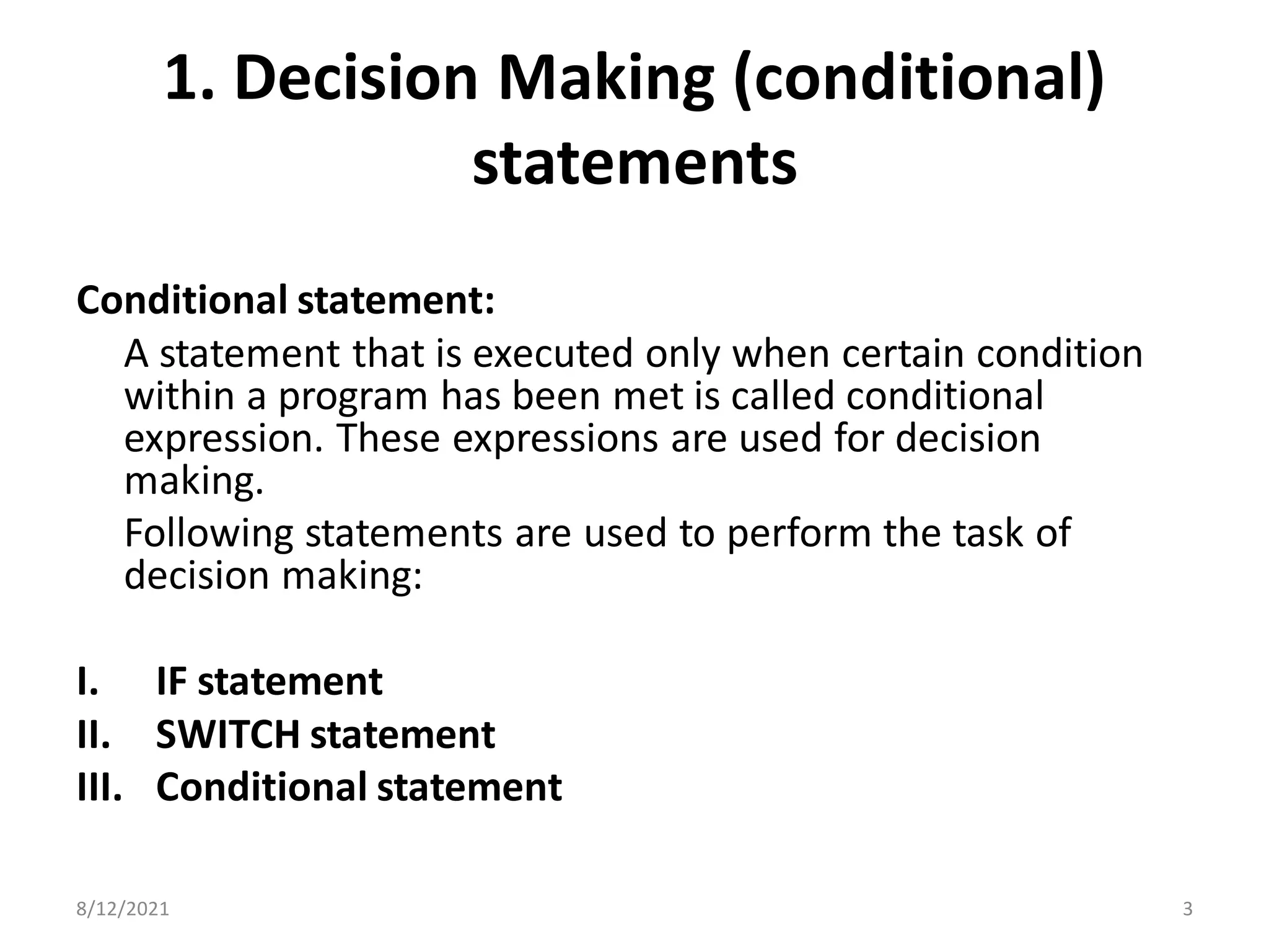 1. Decision Making (conditional)
statements
Conditional statement:
A statement that is executed only when certain condition
within a program has been met is called conditional
expression. These expressions are used for decision
making.
Following statements are used to perform the task of
decision making:
I. IF statement
II. SWITCH statement
III. Conditional statement
8/12/2021 3
 