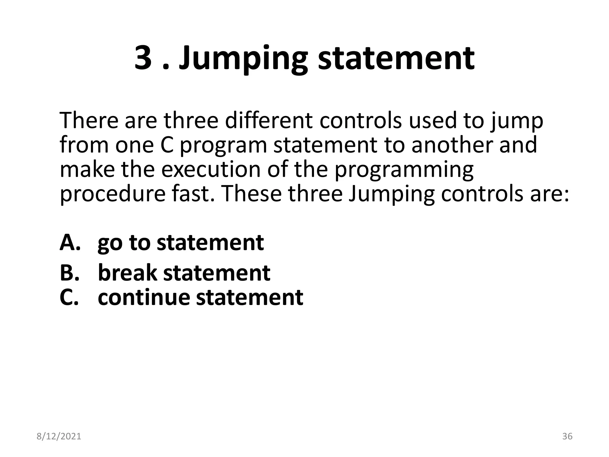 3 . Jumping statement
There are three different controls used to jump
from one C program statement to another and
make the execution of the programming
procedure fast. These three Jumping controls are:
A. go to statement
B. break statement
C. continue statement
8/12/2021 36
 