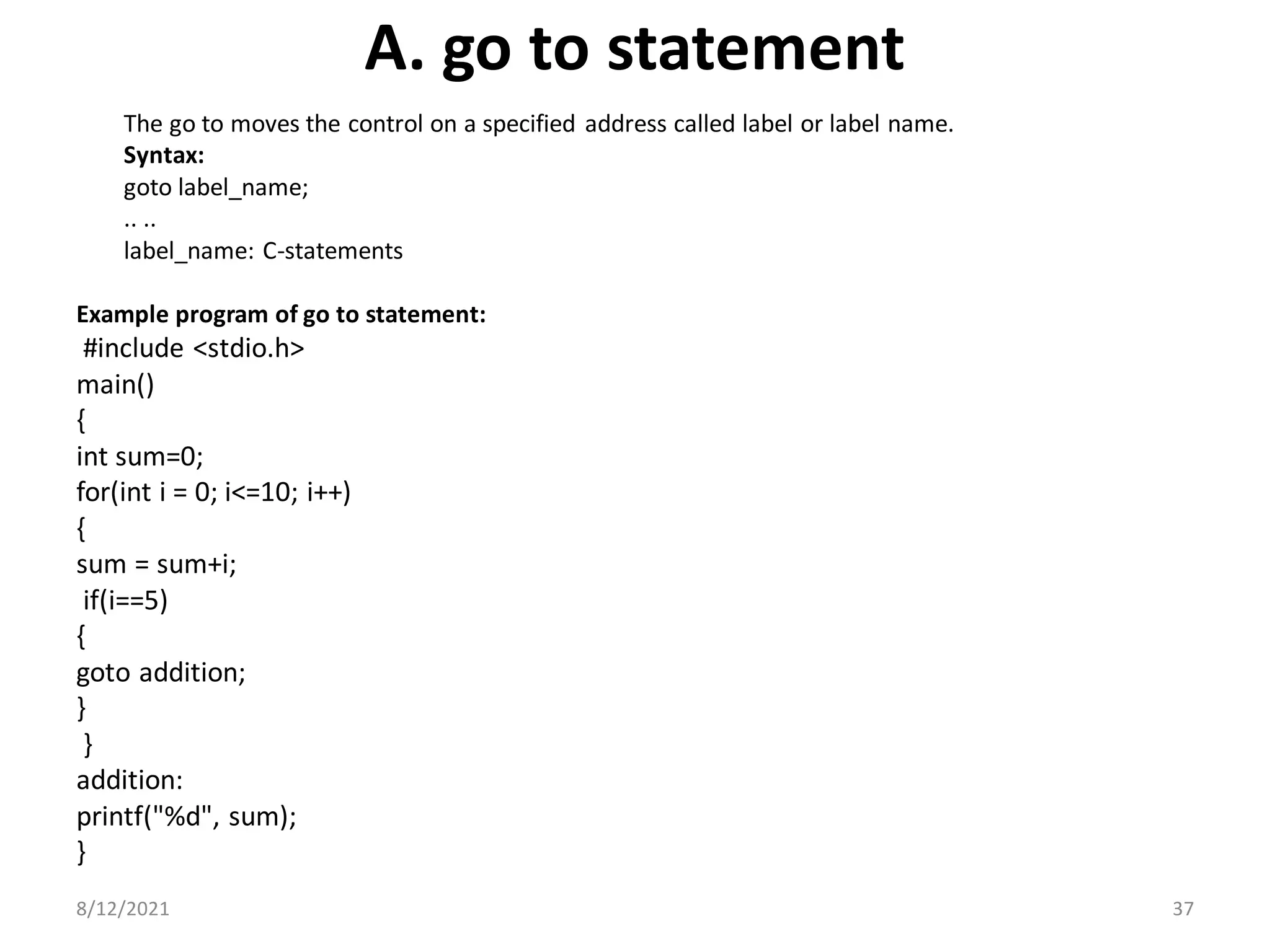 A. go to statement
The go to moves the control on a specified address called label or label name.
Syntax:
goto label_name;
.. ..
label_name: C-statements
Example program of go to statement:
#include <stdio.h>
main()
{
int sum=0;
for(int i = 0; i<=10; i++)
{
sum = sum+i;
if(i==5)
{
goto addition;
}
}
addition:
printf("%d", sum);
}
8/12/2021 37
 